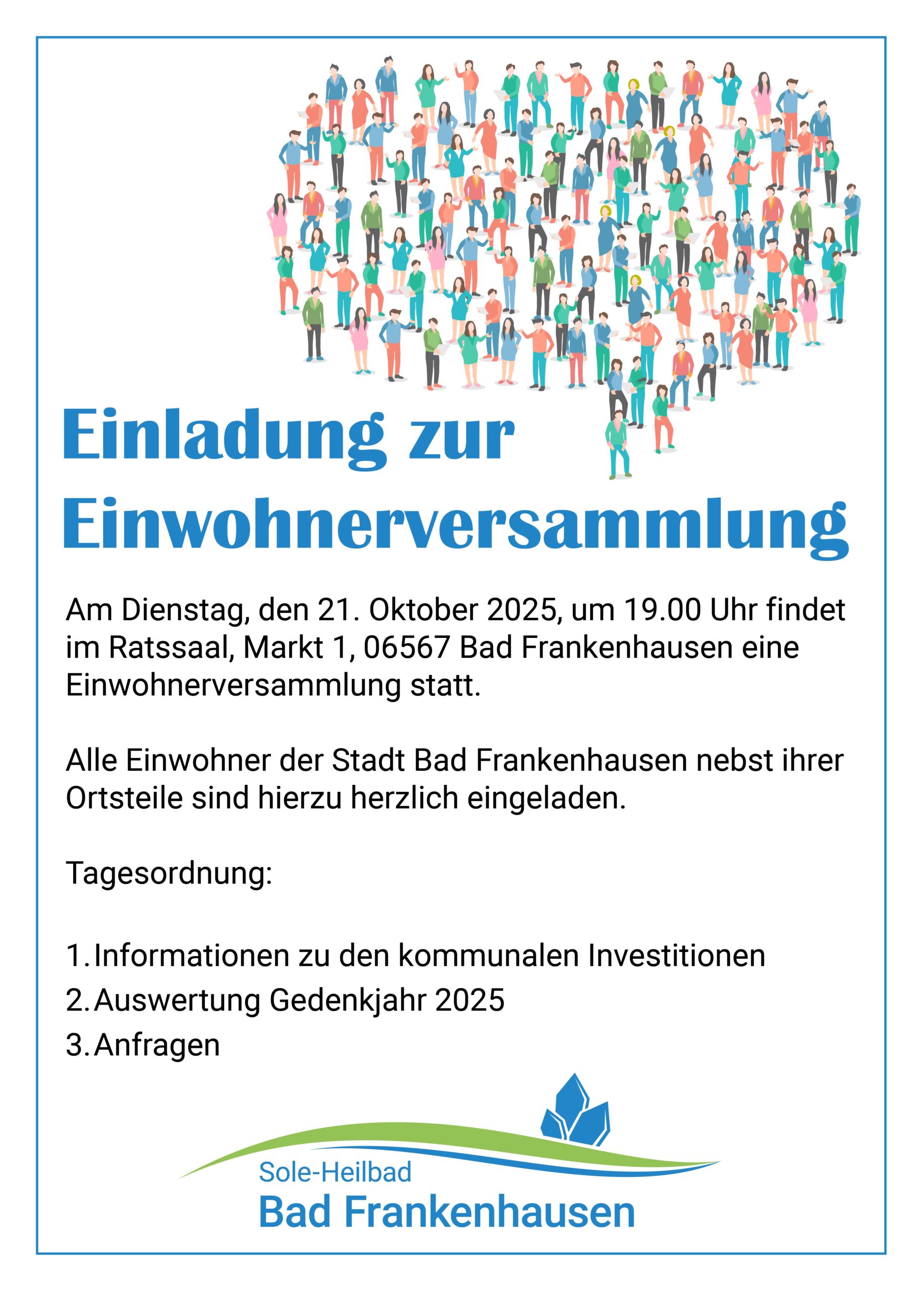 Am Dienstag, den 21. Oktober 2025, um 19.00 Uhr findet im Ratssaal, Markt 1, 06567 Bad Frankenhausen eine Einwohnerversammlung statt. Alle Einwohner der Stadt Bad Frankenhausen nebst ihrer Ortsteile sind hierzu herzlich eingeladen. Tagesordnung: 1. Informationen zu den kommunalen Investitionen 2. Auswertung Gedenkjahr 2025 3. Anfragen